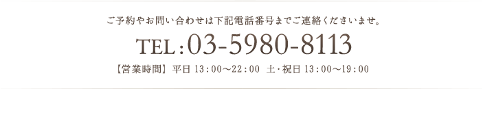 ご予約やお問い合わせは下記電話番号までご連絡くださいませ。 TEL : 03-5980-8113 【営業時間】平日13：00～22：00 土・祝日 13：00～19：00 
